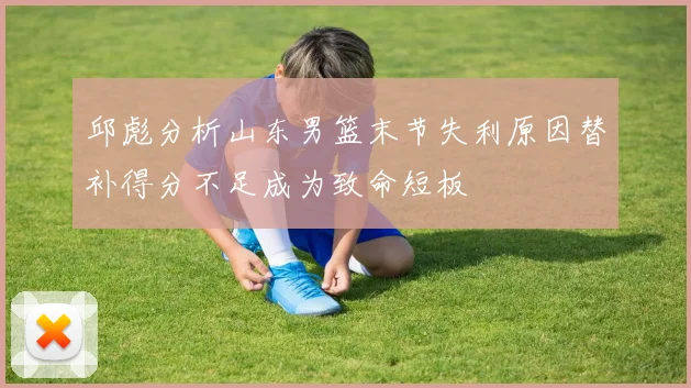 邱彪分析山东男篮末节失利原因替补得分不足成为致命短板