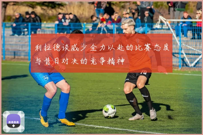 利拉德谈威少全力以赴的比赛态度与昔日对决的竞争精神