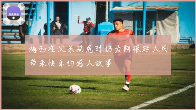 梅西在父亲病危时仍为阿根廷人民带来快乐的感人故事